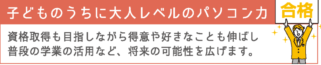 子どものうちに大人レベルのパソコン力
資格取得も目指しながら得意や好きなことも伸ばし、普段の学業の活用など、将来の可能性を広げます。