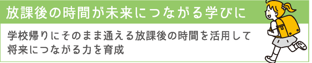 放課後の時間が未来につながる学びに
学校帰りにそのまま通える放課後の時間を活用して将来につながる力を育成